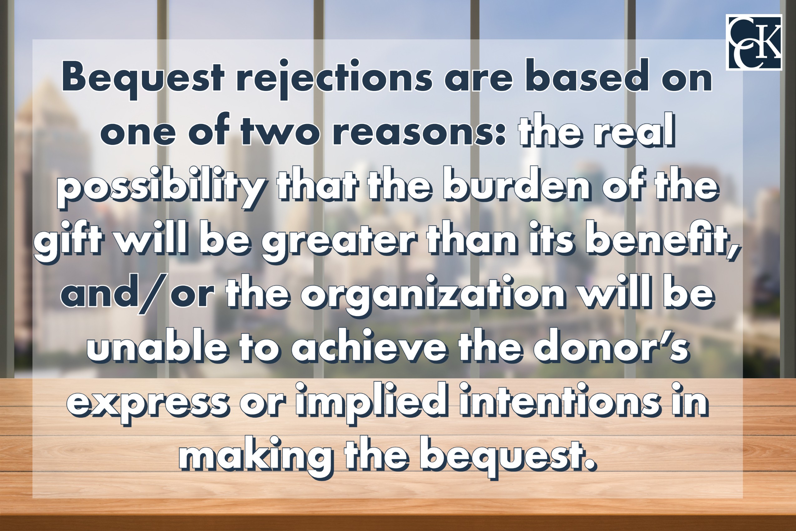 Bequest rejections are based on one of two reasons: the real possibility that the burden of the gift will be greater than its benefit, and/or the organization will be unable to achieve the donor’s express or implied intentions in making the bequest.