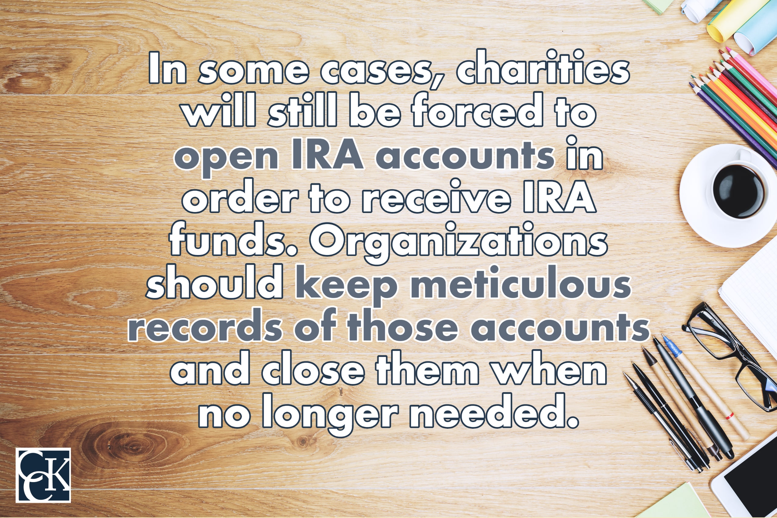 In some cases, charities will still be forced to open IRA accounts in order to receive IRA funds. Organizations should keep meticulous records of those accounts and close them when no longer needed. 