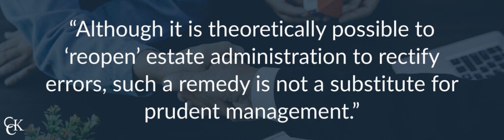 Quote: "Although it is theoretically possible to 'reopen' estate administration to rectify errors, such a remedy is not a substitute for prudent management."